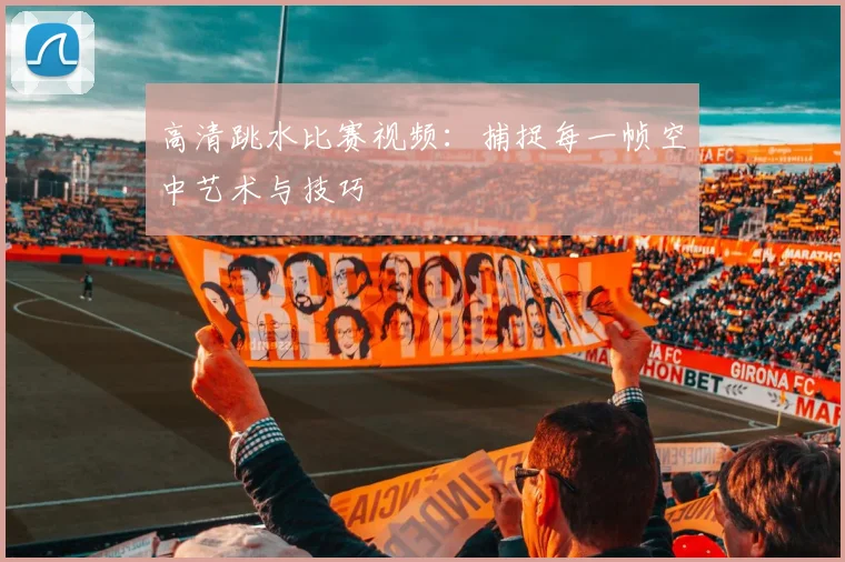 高清跳水比赛视频：捕捉每一帧空中艺术与技巧